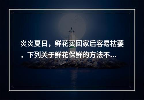 炎炎夏日，鲜花买回家后容易枯萎，下列关于鲜花保鲜的方法不正确