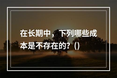 在长期中，下列哪些成本是不存在的？()