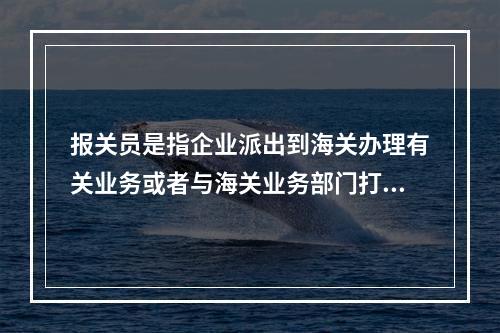 报关员是指企业派出到海关办理有关业务或者与海关业务部门打交道