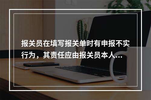 报关员在填写报关单时有申报不实行为，其责任应由报关员本人承担