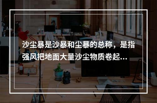 沙尘暴是沙暴和尘暴的总称，是指强风把地面大量沙尘物质卷起并吹