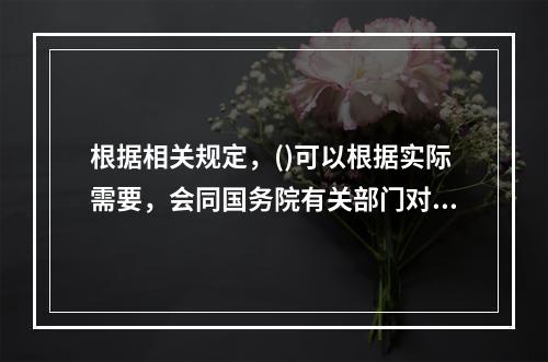 根据相关规定，()可以根据实际需要，会同国务院有关部门对已经