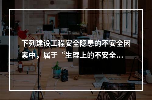 下列建设工程安全隐患的不安全因素中，属于“生理上的不安全因素