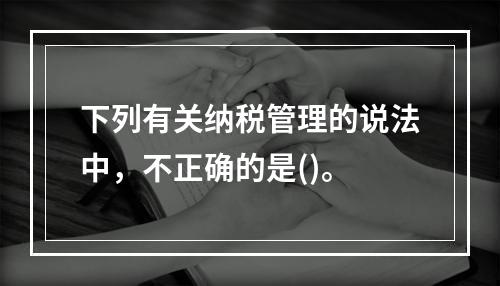 下列有关纳税管理的说法中，不正确的是()。