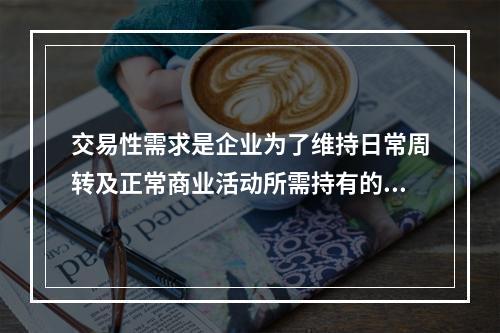 交易性需求是企业为了维持日常周转及正常商业活动所需持有的现金