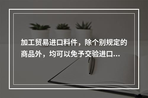 加工贸易进口料件，除个别规定的商品外，均可以免予交验进口许可