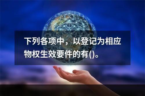 下列各项中，以登记为相应物权生效要件的有()。