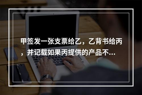 甲签发一张支票给乙，乙背书给丙，并记载如果丙提供的产品不合格