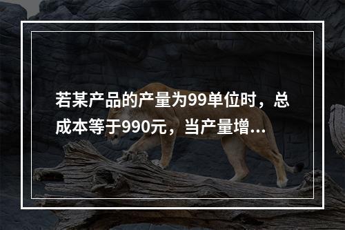 若某产品的产量为99单位时，总成本等于990元，当产量增加到