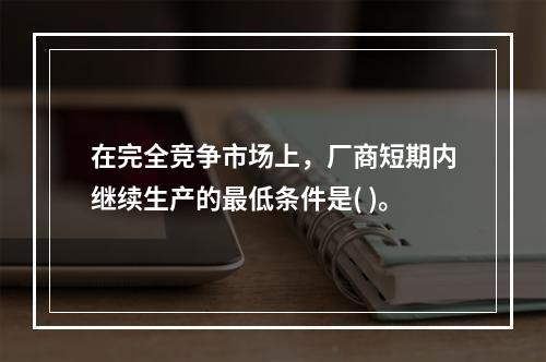 在完全竞争市场上，厂商短期内继续生产的最低条件是( )。