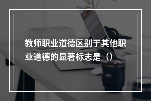 教师职业道德区别于其他职业道德的显著标志是（）