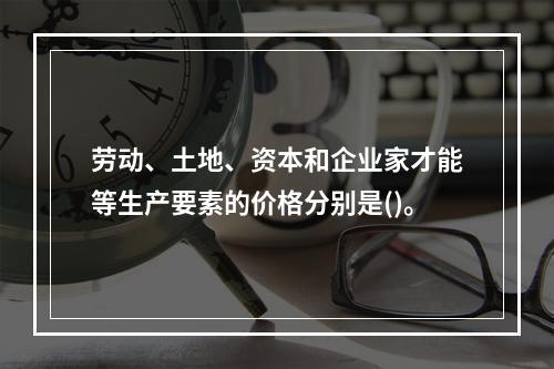 劳动、土地、资本和企业家才能等生产要素的价格分别是()。