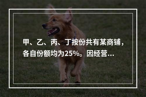 甲、乙、丙、丁按份共有某商铺，各自份额均为25%。因经营理念