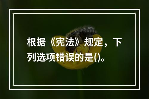 根据《宪法》规定，下列选项错误的是()。