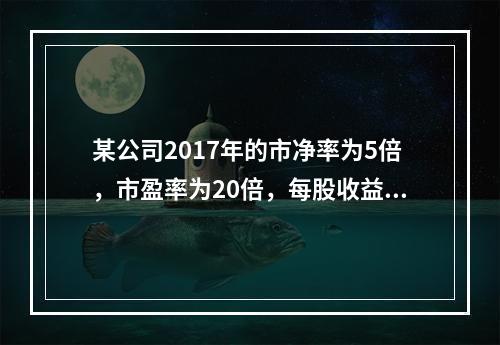 某公司2017年的市净率为5倍，市盈率为20倍，每股收益为2