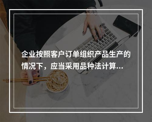 企业按照客户订单组织产品生产的情况下，应当采用品种法计算产品