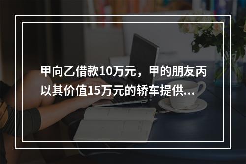 甲向乙借款10万元，甲的朋友丙以其价值15万元的轿车提供担保