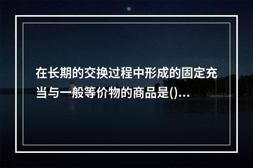 在长期的交换过程中形成的固定充当与一般等价物的商品是()。