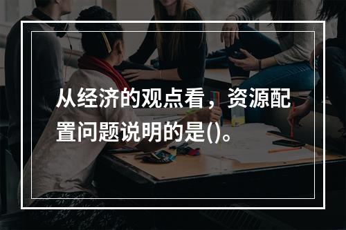 从经济的观点看，资源配置问题说明的是()。