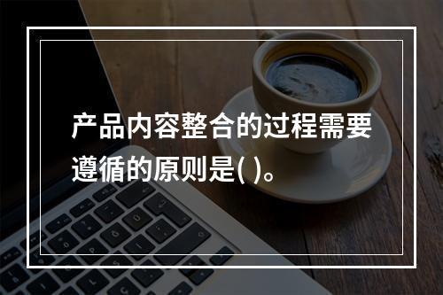 产品内容整合的过程需要遵循的原则是( )。