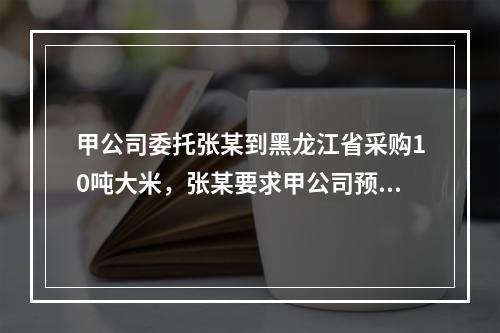 甲公司委托张某到黑龙江省采购10吨大米，张某要求甲公司预付1