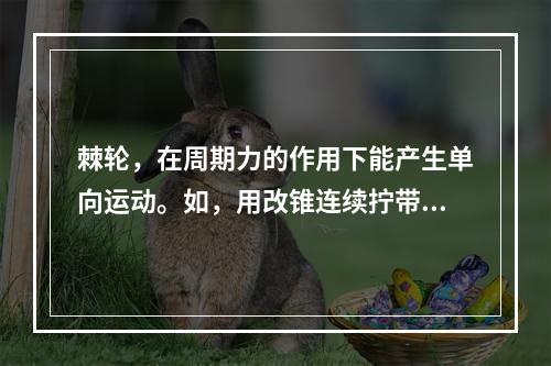 棘轮，在周期力的作用下能产生单向运动。如，用改锥连续拧带棘齿