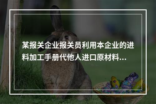 某报关企业报关员利用本企业的进料加工手册代他人进口原材料构成