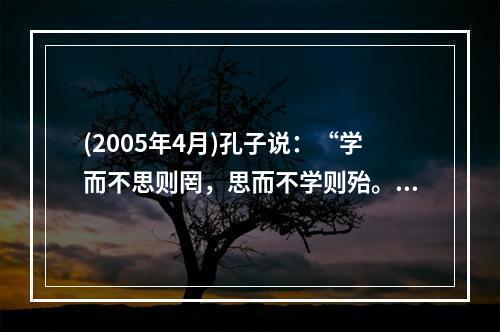 (2005年4月)孔子说：“学而不思则罔，思而不学则殆。”表