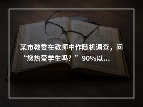 某市教委在教师中作随机调查，问“您热爱学生吗？”90%以上的