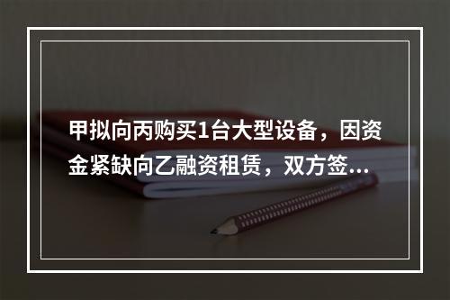 甲拟向丙购买1台大型设备，因资金紧缺向乙融资租赁，双方签订了