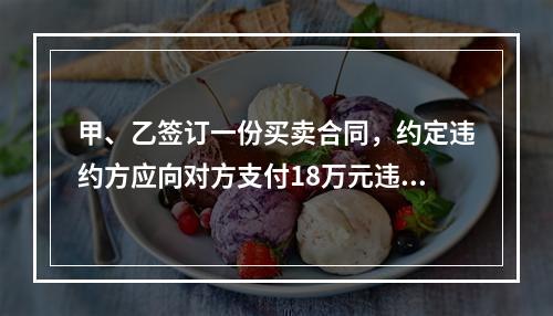 甲、乙签订一份买卖合同，约定违约方应向对方支付18万元违约金