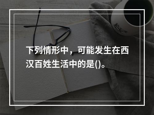 下列情形中，可能发生在西汉百姓生活中的是()。