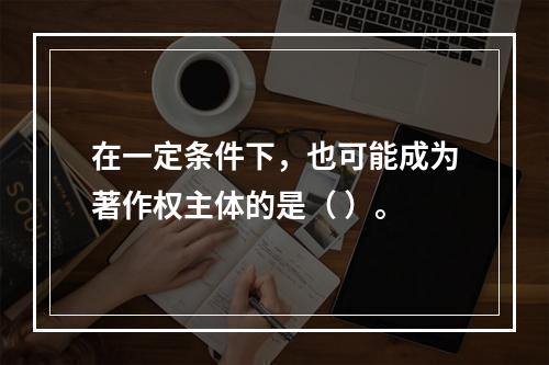 在一定条件下，也可能成为著作权主体的是（ ）。