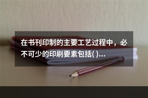 在书刊印制的主要工艺过程中，必不可少的印刷要素包括( )。