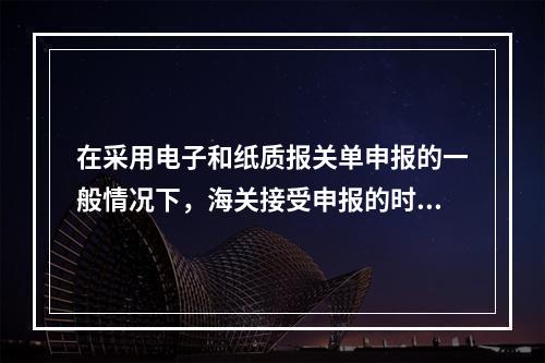 在采用电子和纸质报关单申报的一般情况下，海关接受申报的时间以