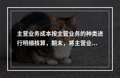 主营业务成本按主营业务的种类进行明细核算，期末，将主营业务成