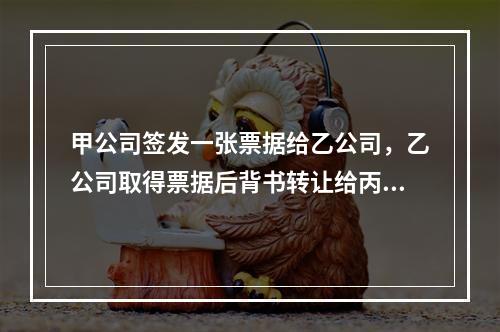 甲公司签发一张票据给乙公司，乙公司取得票据后背书转让给丙公司