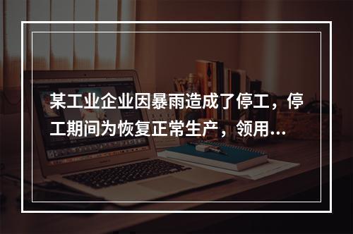 某工业企业因暴雨造成了停工，停工期间为恢复正常生产，领用原材