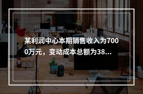 某利润中心本期销售收入为7000万元，变动成本总额为3800