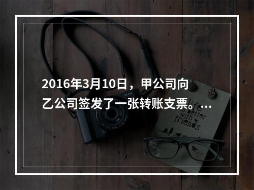 2016年3月10日，甲公司向乙公司签发了一张转账支票。乙公