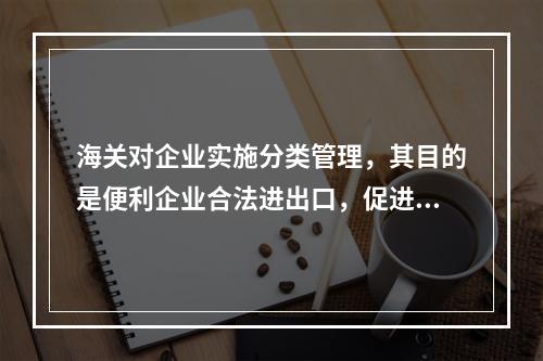 海关对企业实施分类管理，其目的是便利企业合法进出口，促进企业