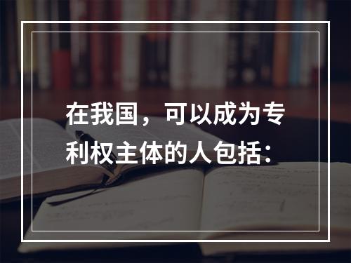 在我国，可以成为专利权主体的人包括：