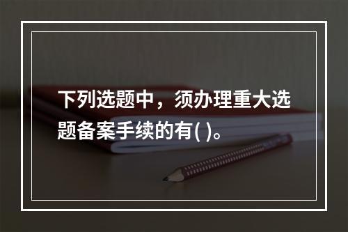 下列选题中，须办理重大选题备案手续的有( )。