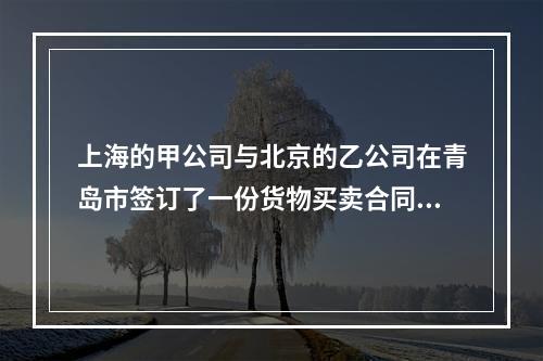 上海的甲公司与北京的乙公司在青岛市签订了一份货物买卖合同，由