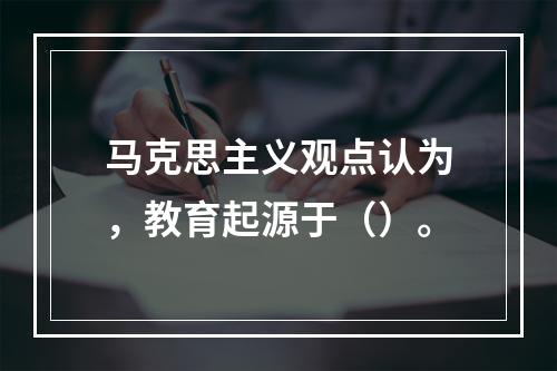 马克思主义观点认为，教育起源于（）。