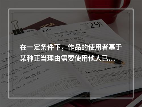 在一定条件下，作品的使用者基于某种正当理由需要使用他人已发表