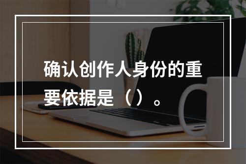 确认创作人身份的重要依据是（ ）。