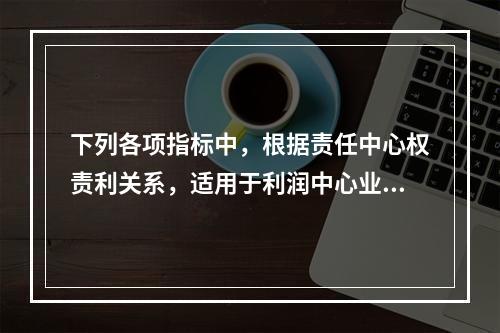 下列各项指标中，根据责任中心权责利关系，适用于利润中心业绩评