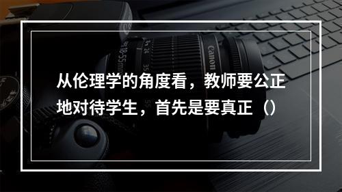 从伦理学的角度看，教师要公正地对待学生，首先是要真正（）