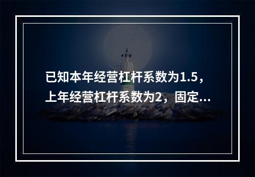 已知本年经营杠杆系数为1.5，上年经营杠杆系数为2，固定成本